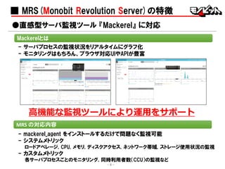 ■ MRS(Monobit Revolution Server)の特徴
- mackerel_agent をインストールするだけで問題なく監視可能
- システムメトリック
ロードアベレージ, CPU, メモリ, ディスクアクセス, ネットワーク帯域, ストレージ使用状況の監視
- カスタムメトリック
各サーバプロセスごとのモニタリング, 同時利用者数（CCU）の監視など
●直感型サーバ監視ツール 『Mackerel』 に対応
MRS の対応内容
Mackerelとは
- サーバプロセスの監視状況をリアルタイムにグラフ化
- モニタリングはもちろん、ブラウザ対応UIやAPIが豊富
高機能な監視ツールにより運用をサポート
- 8 -
 