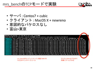 mrs_benchのTCPモードで実験
• サーバ : Centos7 + cubic
• クライアント : MacOS X + newreno
• 意図的なパケロスなし
• 富山>東京
mrs_benchはモノビットエンジン製品”MRS”の
TCP/UDPベンチマークツール
だいたい50ms以下なので
快適にゲームできる
89
 