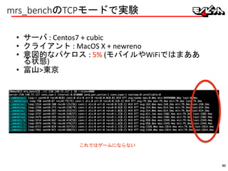 mrs_benchのTCPモードで実験
• サーバ : Centos7 + cubic
• クライアント : MacOS X + newreno
• 意図的なパケロス : 5% (モバイルやWiFiではまああ
る状態)
• 富山>東京
これではゲームにならない
90
 
