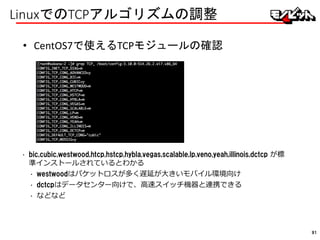 LinuxでのTCPアルゴリズムの調整
• CentOS7で使えるTCPモジュールの確認
• bic,cubic,westwood,htcp,hstcp,hybla,vegas,scalable,lp,veno,yeah,illinois,dctcp が標
準インストールされているとわかる
• westwoodはパケットロスが多く遅延が大きいモバイル環境向け
• dctcpはデータセンター向けで、高速スイッチ機器と連携できる
• などなど
91
 