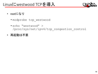 Linuxにwestwood TCPを導入
• rootになり
• modprobe tcp_westwood
• echo “westwood” >
/proc/sys/net/ipv4/tcp_congestion_control
• 再起動は不要
92
 