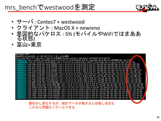 mrs_benchでwestwoodを測定
• サーバ : Centos7 + westwood
• クライアント : MacOS X + newreno
• 意図的なパケロス : 5% (モバイルやWiFiではまああ
る状態)
• 富山>東京
最初少し悪化するが、統計データが集まると回復し安定化
これなら問題なくゲームできる
93
 