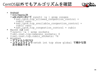 CentOS以外でもアルゴリズムを確認
• Android
• 4.4.2 Xperia ZR
• adb shellにおいて sysctl -a | grep conges
• net.ipv4.tcp_allowed_congestion_control =
cubic reno
• net.ipv4.tcp_available_congestion_control =
cubic reno
• net.ipv4.tcp_congestion_control = cubic
• MacOS Xと iOS
• sysctl -a | grep sockets
• net.inet.tcp.newreno_sockets: 0
• net.inet.tcp.cubic_sockets: 74
• Windows
• デフォルトはCTCP
• コマンドラインで netsh int tcp show global で細かな設
定を確認できる
94
 