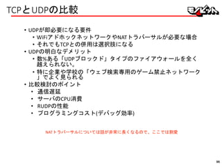 TCPとUDPの比較
• UDPが即必要になる要件
• WiFiアドホックネットワークやNATトラバーサルが必要な場合
• それでもTCPとの併用は選択肢になる
• UDPの明白なデメリット
• 数%ある「UDPブロックド」タイプのファイアウォールを全く
越えられない。
• 特に企業や学校の「ウェブ検索専用のゲーム禁止ネットワーク
」でよく見られる
• 比較検討のポイント
• 通信遅延
• サーバのCPU消費
• RUDPの性能
• プログラミングコスト(デバッグ効率)
NATトラバーサルについては話が非常に長くなるので、ここでは割愛
96
 