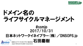 ドメイン名の
ライフサイクルマネージメント
#ssmjp
2017/10/31
日本ネットワークイネイブラー(株)／DNSOPS.jp
石田慶樹
1
 