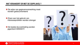 WAT VERANDERT ER MET DE GDPR (AVG) ?
De wijze van gegevensverwerking moet
worden gedocumenteerd
Eisen aan het gebruik van
interesseprofielen worden strenger
De boetes bij overtreding worden
gigantisch €€€€€€!!!!
13
 