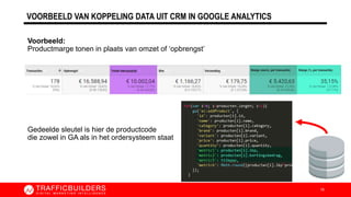 Voorbeeld:
Productmarge tonen in plaats van omzet of ‘opbrengst’
Gedeelde sleutel is hier de productcode
die zowel in GA als in het ordersysteem staat
VOORBEELD VAN KOPPELING DATA UIT CRM IN GOOGLE ANALYTICS
16
 
