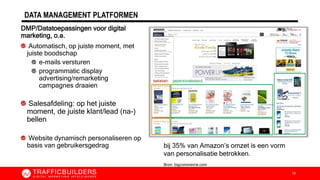 DATA MANAGEMENT PLATFORMEN
DMP/Datatoepassingen voor digital
marketing, o.a.
Automatisch, op juiste moment, met
juiste boodschap
e-mails versturen
programmatic display
advertising/remarketing
campagnes draaien
Salesafdeling: op het juiste
moment, de juiste klant/lead (na-)
bellen
Website dynamisch personaliseren op
basis van gebruikersgedrag
18
bij 35% van Amazon’s omzet is een vorm
van personalisatie betrokken.
Bron: bigcommerce.com
 