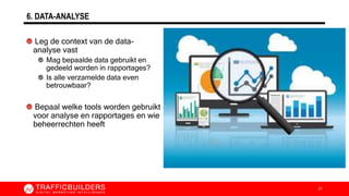 6. DATA-ANALYSE
Leg de context van de data-
analyse vast
Mag bepaalde data gebruikt en
gedeeld worden in rapportages?
Is alle verzamelde data even
betrouwbaar?
Bepaal welke tools worden gebruikt
voor analyse en rapportages en wie
beheerrechten heeft
21
 
