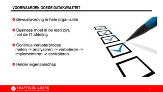 VOORWAARDEN GOEDE DATAKWALITEIT
Bewustwording in hele organisatie
Business moet in de lead zijn,
niet de IT afdeling
Continue verbeterproces
meten -> analyseren -> verbeteren ->
implementeren -> controleren
Helder eigenaarschap
4
 