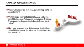 1. WAT ZIJN JE DOELSTELLINGEN?
Waar wil ik naar toe met de organisatie op korte en
lange termijn?
Vertaal deze naar datadoelstellingen: wat wil je
bereikt hebben op het gebied van data na 1 jaar en
3 jaar zodat je de organisatiedoelstellingen kunt
halen?
Na 1 jaar evalueer je of de behaalde doelstelling
behaald hebt en wat de volgende doelstelling over
een jaar wordt.
6
 