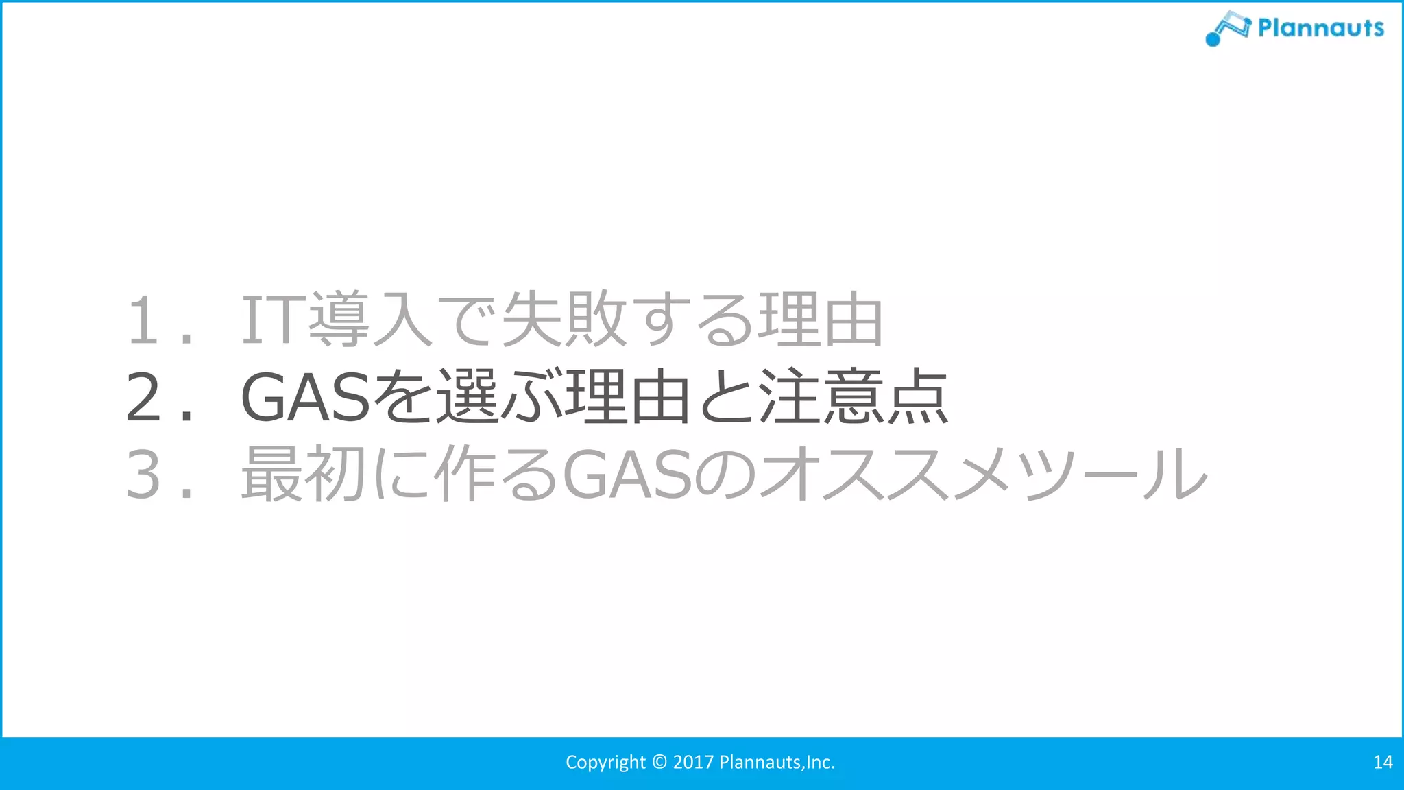 Copyright © 2017 Plannauts,Inc. 14
１．IT導入で失敗する理由
２．GASを選ぶ理由と注意点
３．最初に作るGASのオススメツール
 