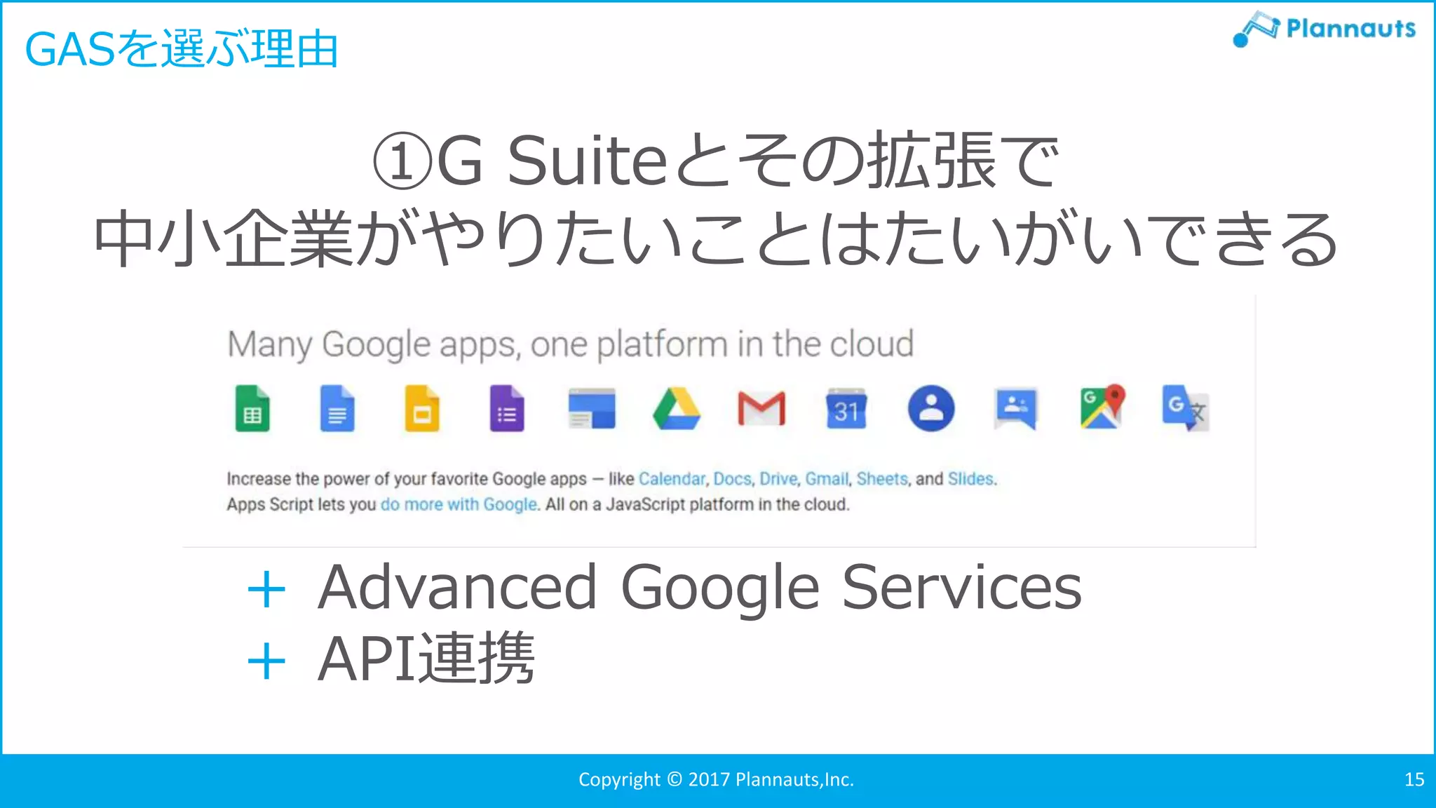 Copyright © 2017 Plannauts,Inc. 15
GASを選ぶ理由
①G Suiteとその拡張で
中小企業がやりたいことはたいがいできる
＋ Advanced Google Services
＋ API連携
 