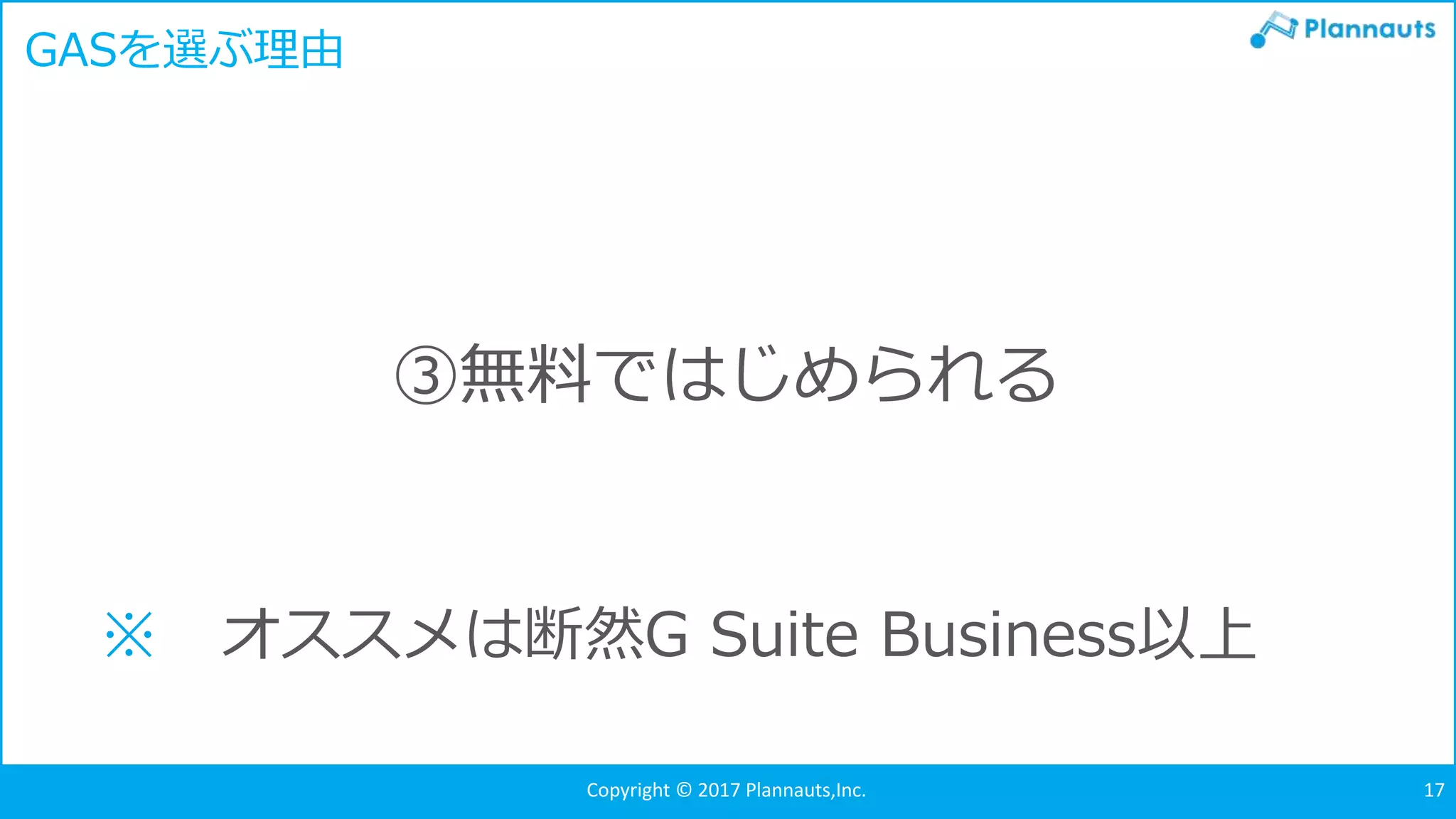 Copyright © 2017 Plannauts,Inc. 17
GASを選ぶ理由
③無料ではじめられる
※ オススメは断然G Suite Business以上
 