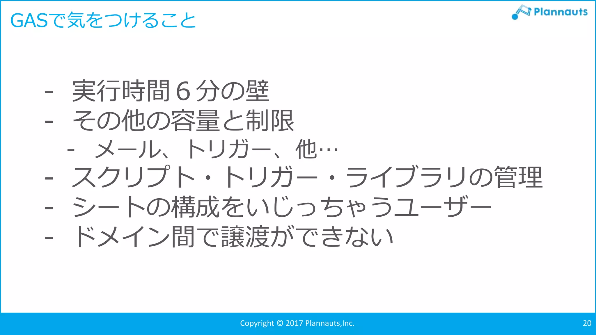 Copyright © 2017 Plannauts,Inc. 20
- 実行時間６分の壁
- その他の容量と制限
- メール、トリガー、他…
- スクリプト・トリガー・ライブラリの管理
- シートの構成をいじっちゃうユーザー
- ドメイン間で譲渡ができない
GASで気をつけること
 