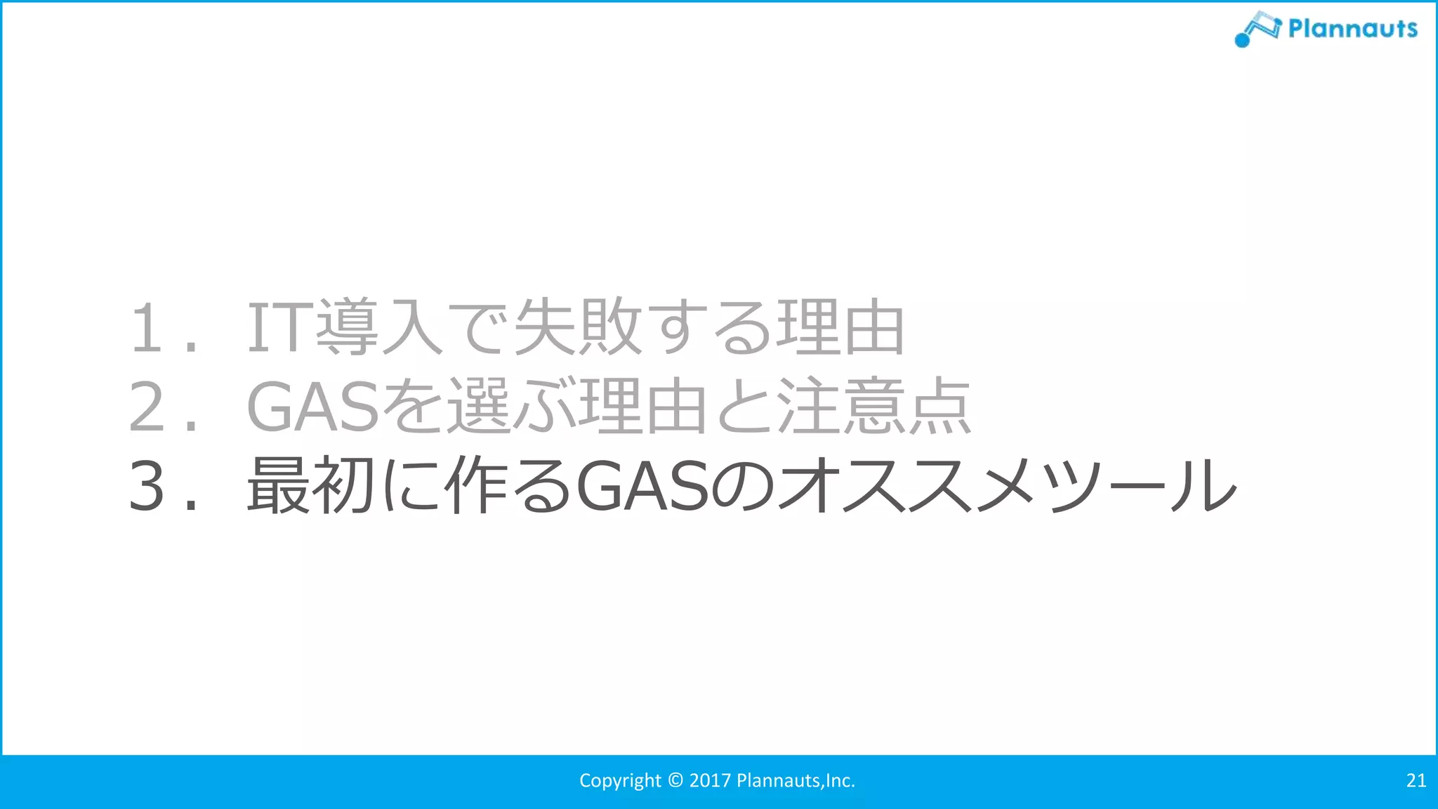 Copyright © 2017 Plannauts,Inc. 21
１．IT導入で失敗する理由
２．GASを選ぶ理由と注意点
３．最初に作るGASのオススメツール
 