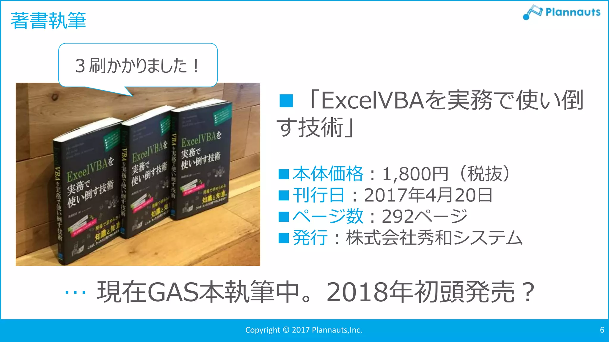 Copyright © 2017 Plannauts,Inc. 6
著書執筆
■「ExcelVBAを実務で使い倒
す技術」
■本体価格：1,800円（税抜）
■刊行日：2017年4月20日
■ページ数：292ページ
■発行：株式会社秀和システム
３刷かかりました！
… 現在GAS本執筆中。2018年初頭発売？
 