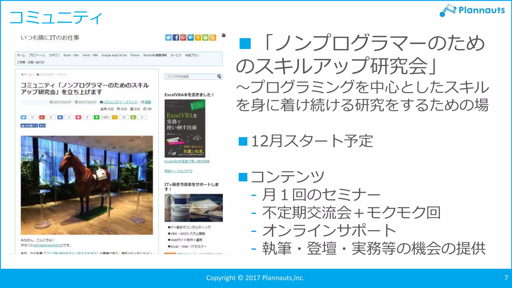 Copyright © 2017 Plannauts,Inc. 7
コミュニティ
■「ノンプログラマーのため
のスキルアップ研究会」
～プログラミングを中心としたスキル
を身に着け続ける研究をするための場
■12月スタート予定
■コンテンツ
- 月１回のセミナー
- 不定期交流会＋モクモク回
- オンラインサポート
- 執筆・登壇・実務等の機会の提供
 