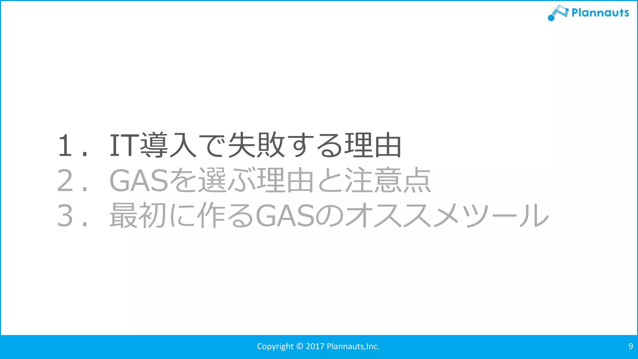 Copyright © 2017 Plannauts,Inc. 9
１．IT導入で失敗する理由
２．GASを選ぶ理由と注意点
３．最初に作るGASのオススメツール
 