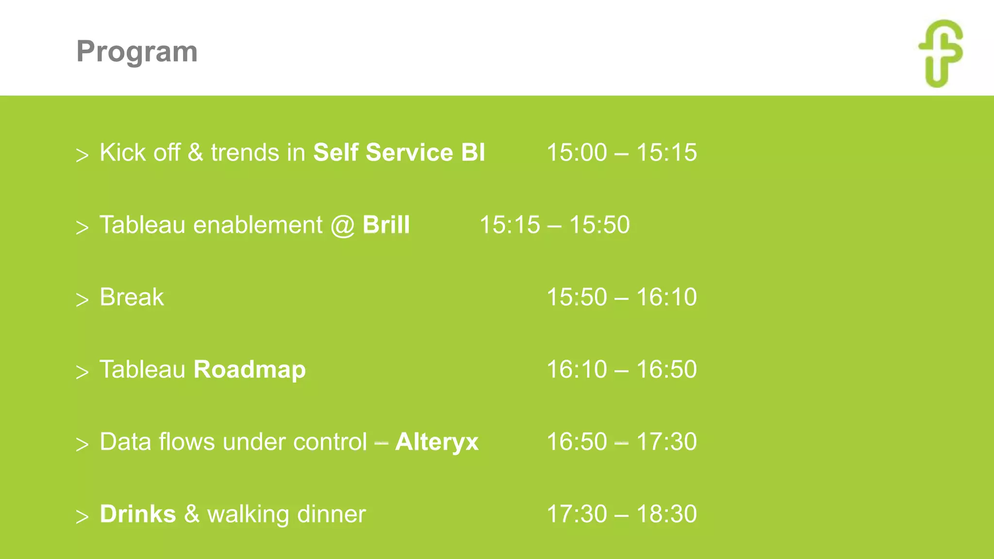 Program
> Kick off & trends in Self Service BI 15:00 – 15:15
> Tableau enablement @ Brill 15:15 – 15:50
> Break 15:50 – 16:10
> Tableau Roadmap 16:10 – 16:50
> Data flows under control – Alteryx 16:50 – 17:30
> Drinks & walking dinner 17:30 – 18:30
 