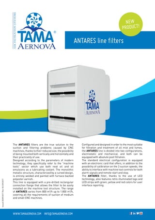 The ANTARES filters are the true solution to the
suction and filtering problems caused by CNC
machines, thanks to their reduced size, the possibility
of being mounted both vertically and horizontally and
their practicality of use.
Designed according to the parameters of modern
technology, they specifically refer to the “machine
tools” sector which use both neat oil and oil
emulsions as a lubricating coolant. The monolithic
metallic structure, characterized by a curved design,
is entirely welded and painted with furnace-backed
polyester varnish.
This line is equipped with a pre-drilled rectangular
connection flange that allows the filter to be easily
installed on the machine tool structure. The range
of ANTARES varies from 800 m3
/h up to 1.800 m3
/h,
covering all the requirements of suction of medium
and small CNC machines.
ANTARES line filters
Configured and designed in order to the most suitable
for filtration and treatment of oil mist and fumes,
the ANTARES line is divided into two configurations,
electrostatic and mechanical, and both can be
equipped with absolute post filtration.
The standard electrical configuration is equipped
with an electronic card that offers, in addition to the
possibility of calibration on the 3 suction speeds, the
ability to interface with machine tool controls for both
alarm signals and remote start and stop.
The ANTARES filter, thanks to the use of LED
technology, also features retro-illuminated logo and
LED strips with green, yellow and red colors for user
interface reporting.
www.tamaaernova.com _ info@tamaaernova.com
NEW
PRODUCT!
Issued30/09/2017Rev.N.009/2017
 