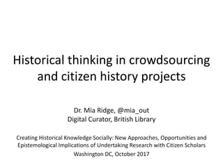 Historical thinking in crowdsourcing
and citizen history projects
Dr. Mia Ridge, @mia_out
Digital Curator, British Library
Creating Historical Knowledge Socially: New Approaches, Opportunities and
Epistemological Implications of Undertaking Research with Citizen Scholars
Washington DC, October 2017
 
