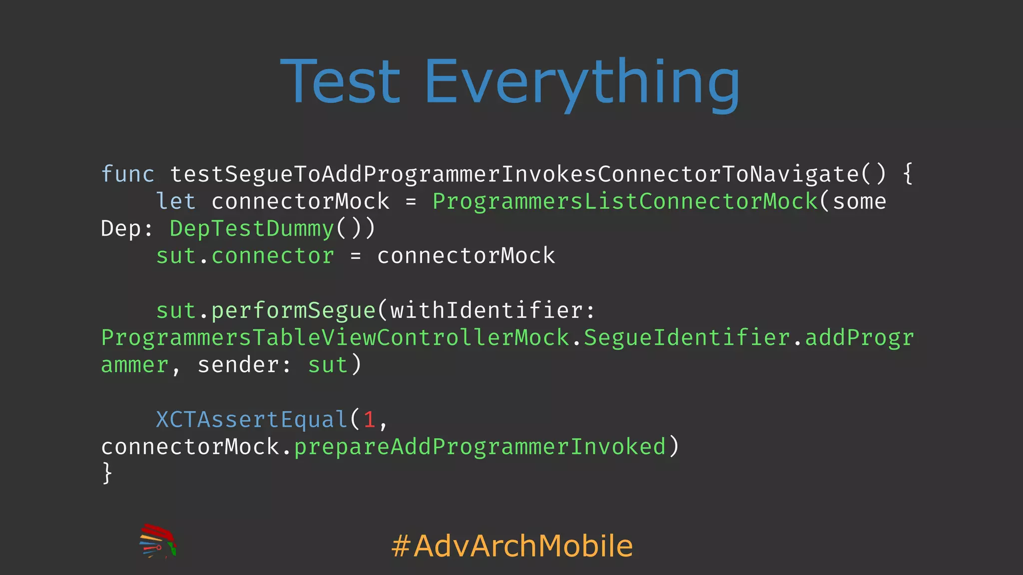 #AdvArchMobile
Test Everything
func testSegueToAddProgrammerInvokesConnectorToNavigate() {
let connectorMock = ProgrammersListConnectorMock(some
Dep: DepTestDummy())
sut.connector = connectorMock
sut.performSegue(withIdentifier:
ProgrammersTableViewControllerMock.SegueIdentifier.addProgr
ammer, sender: sut)
XCTAssertEqual(1,
connectorMock.prepareAddProgrammerInvoked)
}
 