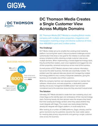 CASE STUDY
DC Thomson Media (DCT Media) is a leading British media
company with multiple online properties, magazines and
newspapers reaching a large and diverse audience of more
than 400,000 in print and 3 million online.
The Challenge
DCT Media initially set out to simplify their existing email marketing
platform, but during their search, they encountered challenges around
authentication that drove a new goal for the initiative: to achieve data
privacy compliance while unlocking a single customer view across
multiple domains. When implementing a revised digital technology stack,
they found that their readers, even once registered and logged into one
of their properties, remained anonymous across most of the business.
A small portion of DCT Media’s domains held customer information,
but across the wider business, that data was essentially invisible. The
problem was that captured data was stored and managed by multiple
technology platforms and a variety of disparate databases, giving the
business an incomplete view of their customers.
While the company had their own development team to maintain their
software, infrastructure, and web properties, a dedicated customer
identity and access management (CIAM) solution had not been
considered due to the extensive resources they assumed it would entail.
The Solution
Ultimately, DCT Media decided to create their own marketing cloud, and
chose Gigya as the identity layer and centerpiece of their new technology
stack. Factoring heavily into their decision were the answers they heard
from their existing technology vendors when they asked whether they
could integrate with Gigya. The answer was nearly always that they
already did integrate with Gigya’s platform, or could easily do so.
After looking at a number of CIAM platforms, Gigya, already used for
game mechanics by the publisher, became the most viable option
for meeting data privacy requirements and gaining a single customer
view across the business.
DC Thomson Media Creates
a Single Customer View
Across Multiple Domains
SUCCESS HIGHLIGHTS
16
Paid conversions
from email to sales
up by 800%
16% uplift in
pageviews
5X increase in
registrations through
Gigya’s platform
800
5x
 