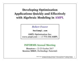Robert Fourer, Developing Optimization Applications Quickly and Effectively with Algebraic Modeling
INFORMS Annual Meeting, Houston — 22-25 October 2017 — Technology Tutorials
1
Developing Optimization
Applications Quickly and Effectively
with Algebraic Modeling in AMPL
Robert Fourer
4er@ampl.com
AMPL Optimization Inc.
www.ampl.com — +1 773-336-AMPL
INFORMS Annual Meeting
Houston— 22-25 October 2017
Session MB69, Technology Tutorials
 