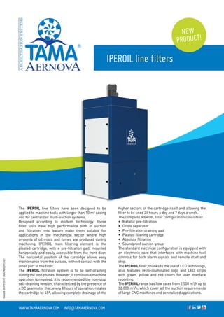 IPEROIL line filters
www.tamaaernova.com _ info@tamaaernova.com
NEW
PRODUCT!
The IPEROIL line filters have been designed to be
applied to machine tools with larger than 10 m3
casing
and for centralized multi-suction systems.
Designed according to modern technology, these
filter units have high performance both in suction
and filtration: this feature make them suitable for
applications in the mechanical sector where high
amounts of oil mists and fumes are produced during
machining. IPEROIL main filtering element is the
pleated cartridge, with a pre-filtration pad, mounted
horizontally and easily accessible from the front door.
The horizontal position of the cartridge allows easy
maintenance from the outside, without contact with the
inner part of the filter.
The IPEROIL filtration system is to be self-draining
during the stop phases. However, if continuous machine
operation is required, it is recommended the non-stop
self-draining version, characterized by the presence of
a DC gearmotor that, every 8 hours of operation, rotates
the cartridge by 45°, allowing complete drainage of the
higher sectors of the cartridge itself and allowing the
filter to be used 24 hours a day and 7 days a week.
The complete IPEROIL filter configuration consists of:
•	 Metallic pre-filtration
•	 Drops separator
•	 Pre-filtration draining pad
•	 Pleated filtering cartridge
•	 Absolute filtration
•	 Soundproof suction group
The standard electrical configuration is equipped with
an electronic card that interfaces with machine tool
controls for both alarm signals and remote start and
stop.
The IPEROIL filter, thanks to the use of LED technology,
also features retro-illuminated logo and LED strips
with green, yellow and red colors for user interface
reporting.
The IPEROIL range has flow rates from 2.500 m3
/h up to
32.000 m3
/h, which cover all the suction requirements
of large CNC machines and centralized applications.
Issued30/09/2017Rev.N.009/2017
 
