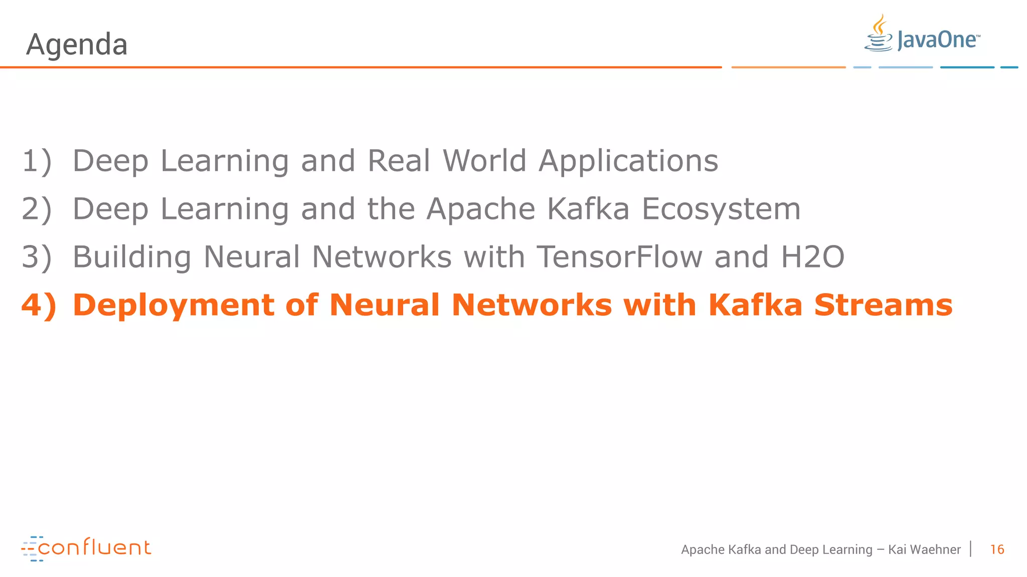 16Apache Kafka and Deep Learning – Kai Waehner Agenda 1) Deep Learning and Real World Applications 2) Deep Learning and the Apache Kafka Ecosystem 3) Building Neural Networks with TensorFlow and H2O 4) Deployment of Neural Networks with Kafka Streams 