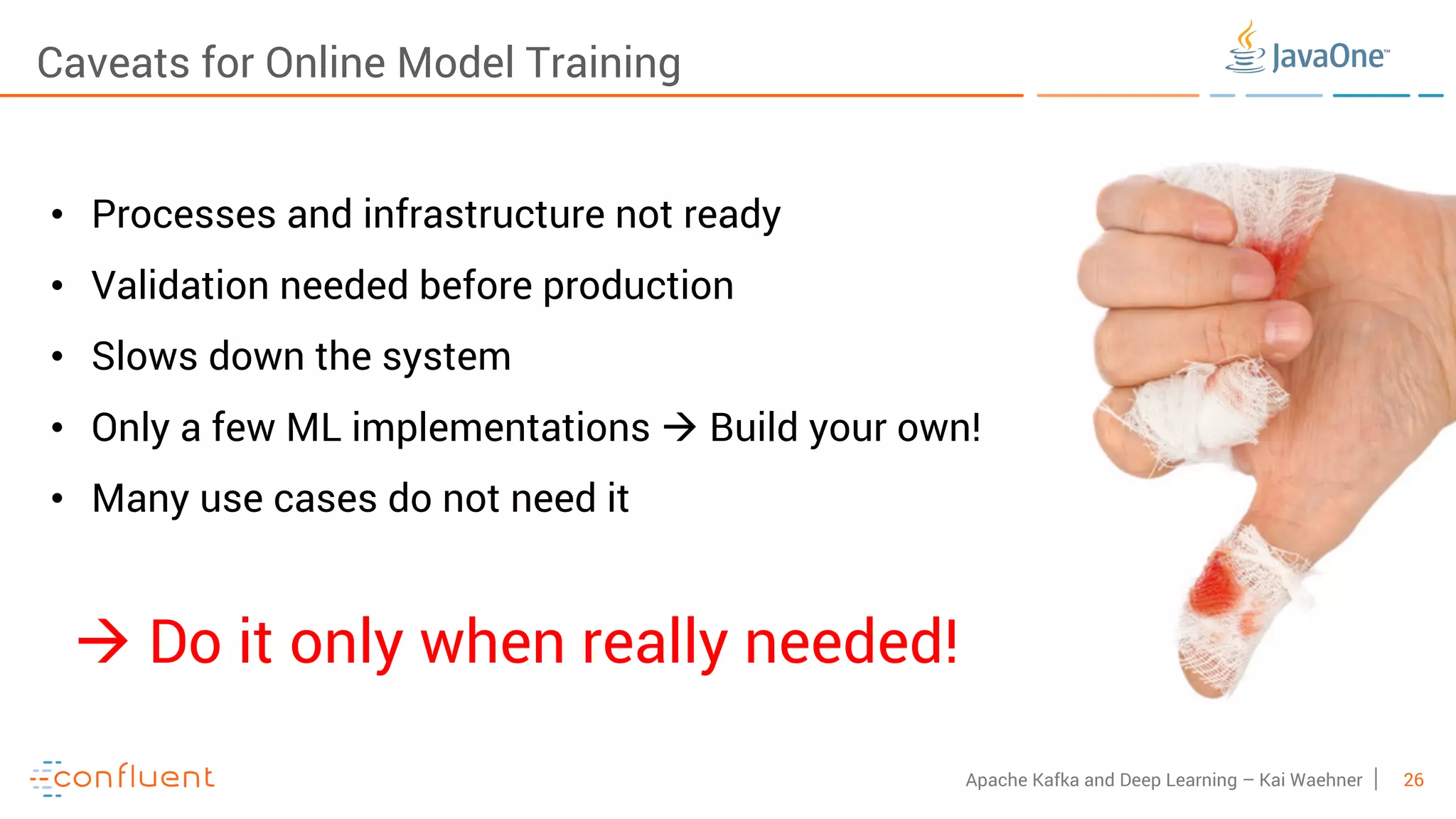 26Apache Kafka and Deep Learning – Kai Waehner Caveats for Online Model Training • Processes and infrastructure not ready • Validation needed before production • Slows down the system • Only a few ML implementations à Build your own! • Many use cases do not need it à Do it only when really needed! 