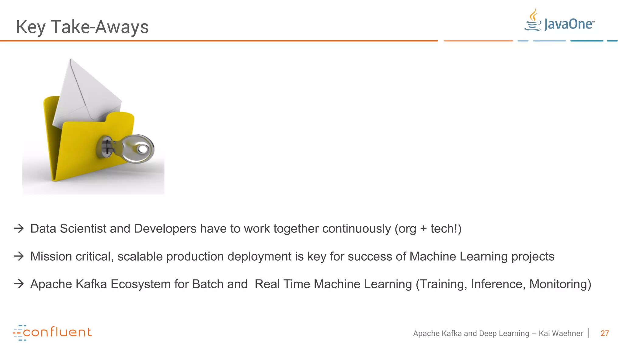 27Apache Kafka and Deep Learning – Kai Waehner Key Take-Aways à Data Scientist and Developers have to work together continuously (org + tech!) à Mission critical, scalable production deployment is key for success of Machine Learning projects à Apache Kafka Ecosystem for Batch and Real Time Machine Learning (Training, Inference, Monitoring) 