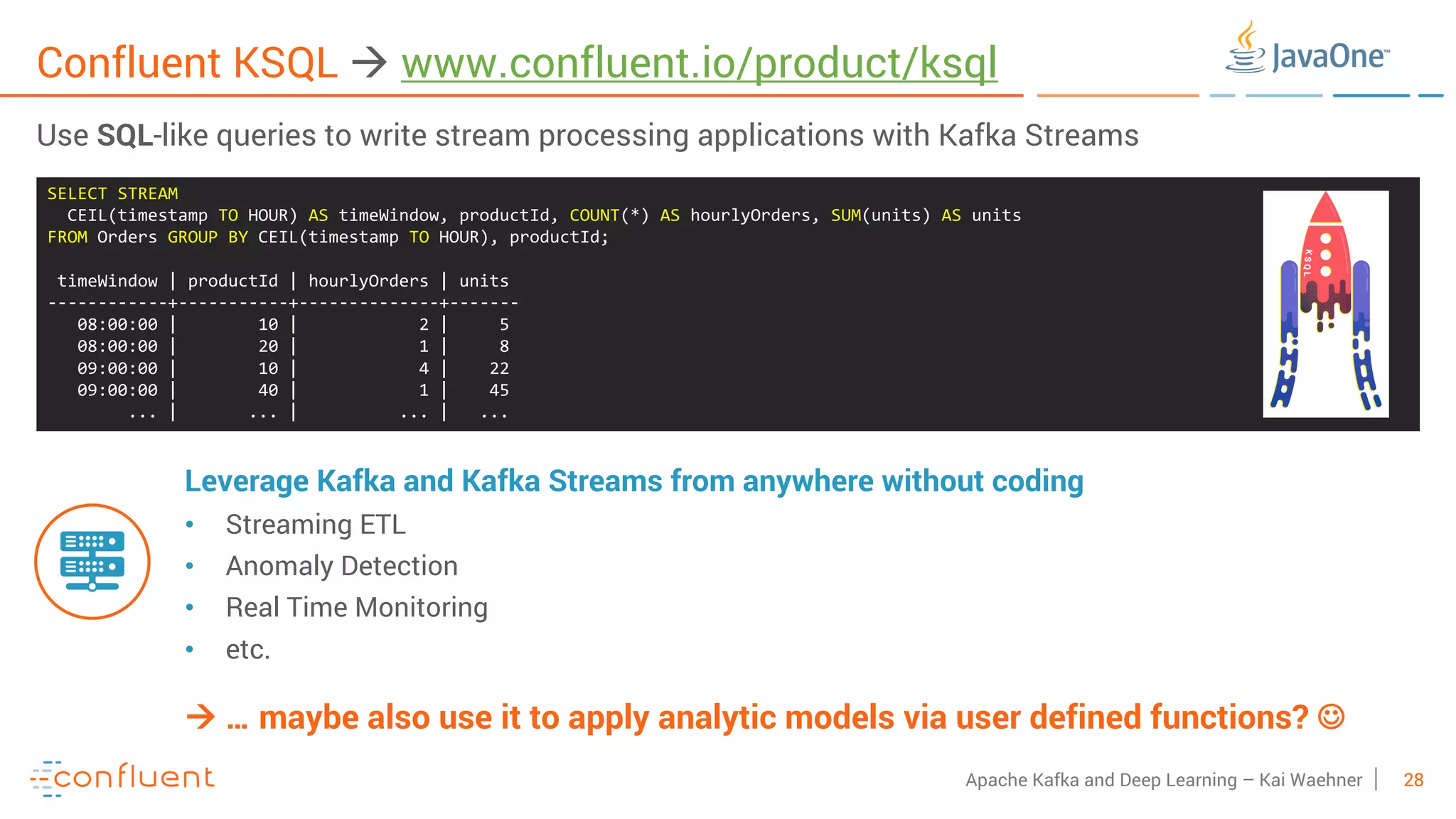 28Apache Kafka and Deep Learning – Kai Waehner Confluent KSQL à www.confluent.io/product/ksql Use SQL-like queries to write stream processing applications with Kafka Streams Leverage Kafka and Kafka Streams from anywhere without coding • Streaming ETL • Anomaly Detection • Real Time Monitoring • etc. SELECT STREAM CEIL(timestamp TO HOUR) AS timeWindow, productId, COUNT(*) AS hourlyOrders, SUM(units) AS units FROM Orders GROUP BY CEIL(timestamp TO HOUR), productId; timeWindow | productId | hourlyOrders | units ------------+-----------+--------------+------- 08:00:00 | 10 | 2 | 5 08:00:00 | 20 | 1 | 8 09:00:00 | 10 | 4 | 22 09:00:00 | 40 | 1 | 45 ... | ... | ... | ... à … maybe also use it to apply analytic models via user defined functions? J 