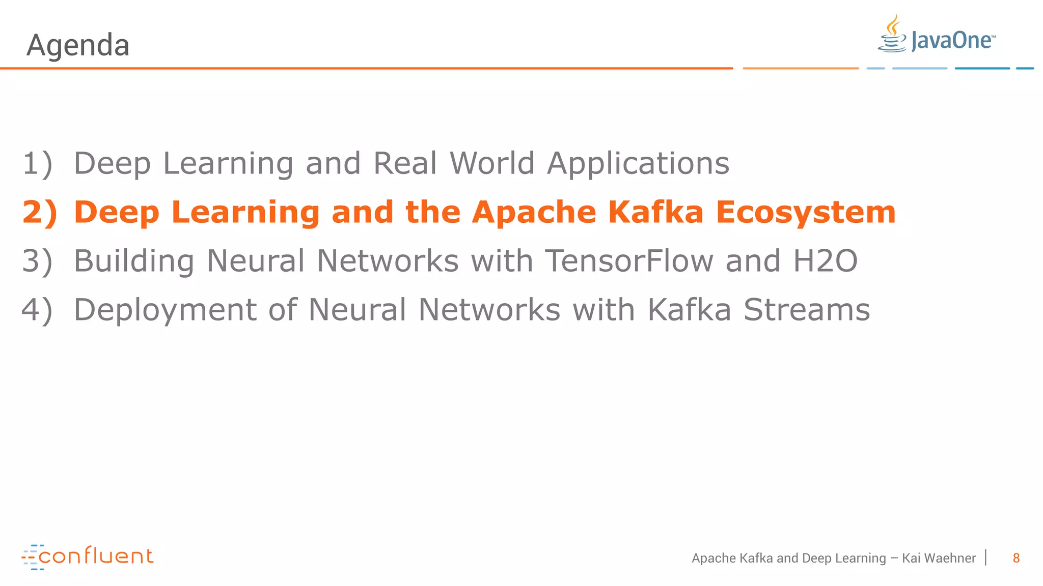 8Apache Kafka and Deep Learning – Kai Waehner Agenda 1) Deep Learning and Real World Applications 2) Deep Learning and the Apache Kafka Ecosystem 3) Building Neural Networks with TensorFlow and H2O 4) Deployment of Neural Networks with Kafka Streams 