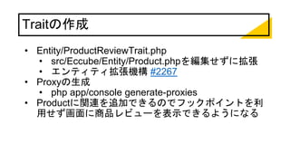 Traitの作成
• Entity/ProductReviewTrait.php
• src/Eccube/Entity/Product.phpを編集せずに拡張
• エンティティ拡張機構 #2267
• Proxyの生成
• php app/console generate-proxies
• Productに関連を追加できるのでフックポイントを利
用せず画面に商品レビューを表示できるようになる
 
