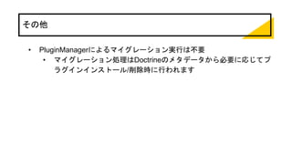 その他
• PluginManagerによるマイグレーション実行は不要
• マイグレーション処理はDoctrineのメタデータから必要に応じてプ
ラグインインストール/削除時に行われます
 