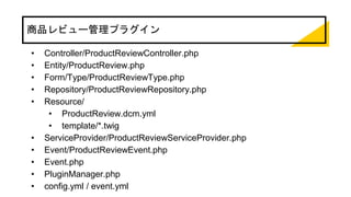 商品レビュー管理プラグイン
• Controller/ProductReviewController.php
• Entity/ProductReview.php
• Form/Type/ProductReviewType.php
• Repository/ProductReviewRepository.php
• Resource/
• ProductReview.dcm.yml
• template/*.twig
• ServiceProvider/ProductReviewServiceProvider.php
• Event/ProductReviewEvent.php
• Event.php
• PluginManager.php
• config.yml / event.yml
 