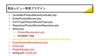 商品レビュー管理プラグイン
• Controller/ProductReviewController.php
• Entity/ProductReview.php
• Form/Type/ProductReviewType.php
• Repository/ProductReviewRepository.php
• Resource/
• ProductReview.dcm.yml
• template/*.twig
• ServiceProvider/ProductReviewServiceProvider.php
• Event/ProductReviewEvent.php
• Event.php
• PluginManager.php
• config.yml / event.yml
 