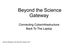 Beyond the Science
Gateway
Connecting Cyberinfrastructure
Back To The Laptop
Science Gateways, Ann Arbor MI, October 2017
 