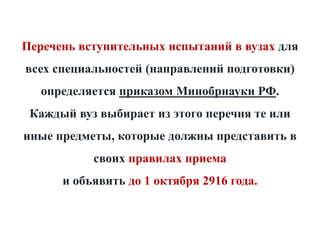 Перечень вступительных испытаний в вузах для
всех специальностей (направлений подготовки)
определяется приказом Минобрнауки РФ.
Каждый вуз выбирает из этого перечня те или
иные предметы, которые должны представить в
своих правилах приема
и объявить до 1 октября 2916 года.
 