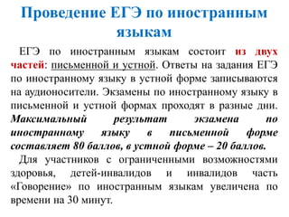 ЕГЭ по иностранным языкам состоит из двух
частей: письменной и устной. Ответы на задания ЕГЭ
по иностранному языку в устной форме записываются
на аудионосители. Экзамены по иностранному языку в
письменной и устной формах проходят в разные дни.
Максимальный результат экзамена по
иностранному языку в письменной форме
составляет 80 баллов, в устной форме – 20 баллов.
Для участников с ограниченными возможностями
здоровья, детей-инвалидов и инвалидов часть
«Говорение» по иностранным языкам увеличена по
времени на 30 минут.
Проведение ЕГЭ по иностранным
языкам
 