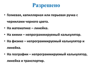 Разрешено
• Гелиевая, капиллярная или перьевая ручка с
чернилами черного цвета.
• На математике – линейка.
• На химии – непрограммируемый калькулятор.
• На физике – непрограммируемый калькулятор и
линейка.
• На географии – непрограммируемый калькулятор,
линейка и транспортир.
 