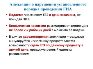 Апелляция о нарушении установленного
порядка проведения ГИА
• Подается участником ЕГЭ в день экзамена, не
покидая ППЭ.
• Конфликтная комиссии рассматривает апелляцию
не более 2-х рабочих дней с момента ее подачи.
• В случае удовлетворения апелляции – результат
аннулируется и участнику предоставляется
возможность сдать ЕГЭ по данному предмету в
другой день, предусмотренный единым
расписанием.
 