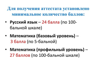 Для получения аттестата установлено
минимальное количество баллов:
• Русский язык – 24 балла (по 100-
бальной шкале)
• Математика (базовый уровень) –
3 балла (по 5-бальной)
• Математика (профильный уровень) –
27 баллов (по 100-бальной шкале)
 