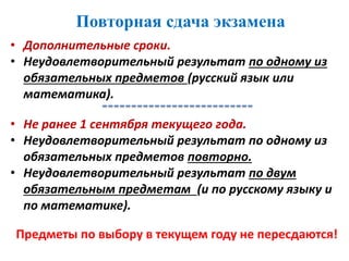 • Дополнительные сроки.
• Неудовлетворительный результат по одному из
обязательных предметов (русский язык или
математика).
Повторная сдача экзамена
• Не ранее 1 сентября текущего года.
• Неудовлетворительный результат по одному из
обязательных предметов повторно.
• Неудовлетворительный результат по двум
обязательным предметам (и по русскому языку и
по математике).
Предметы по выбору в текущем году не пересдаются!
 
