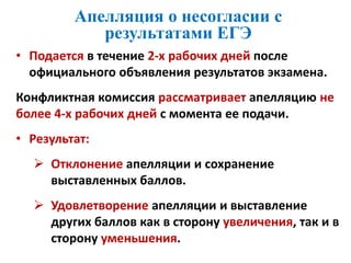 Апелляция о несогласии с
результатами ЕГЭ
• Подается в течение 2-х рабочих дней после
официального объявления результатов экзамена.
Конфликтная комиссия рассматривает апелляцию не
более 4-х рабочих дней с момента ее подачи.
• Результат:
 Отклонение апелляции и сохранение
выставленных баллов.
 Удовлетворение апелляции и выставление
других баллов как в сторону увеличения, так и в
сторону уменьшения.
 