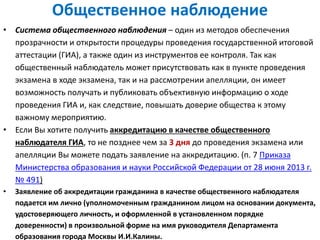 Общественное наблюдение
• Система общественного наблюдения – один из методов обеспечения
прозрачности и открытости процедуры проведения государственной итоговой
аттестации (ГИА), а также один из инструментов ее контроля. Так как
общественный наблюдатель может присутствовать как в пункте проведения
экзамена в ходе экзамена, так и на рассмотрении апелляции, он имеет
возможность получать и публиковать объективную информацию о ходе
проведения ГИА и, как следствие, повышать доверие общества к этому
важному мероприятию.
• Если Вы хотите получить аккредитацию в качестве общественного
наблюдателя ГИА, то не позднее чем за 3 дня до проведения экзамена или
апелляции Вы можете подать заявление на аккредитацию. (п. 7 Приказа
Министерства образования и науки Российской Федерации от 28 июня 2013 г.
№ 491)
• Заявление об аккредитации гражданина в качестве общественного наблюдателя
подается им лично (уполномоченным гражданином лицом на основании документа,
удостоверяющего личность, и оформленной в установленном порядке
доверенности) в произвольной форме на имя руководителя Департамента
образования города Москвы И.И.Калины.
 
