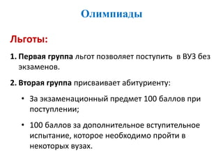 Олимпиады
Льготы:
1. Первая группа льгот позволяет поступить в ВУЗ без
экзаменов.
2. Вторая группа присваивает абитуриенту:
• За экзаменационный предмет 100 баллов при
поступлении;
• 100 баллов за дополнительное вступительное
испытание, которое необходимо пройти в
некоторых вузах.
 