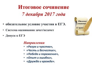 • обязательное условие участия в ЕГЭ.
• Система оценивания зачет/незачет
• Допуск к ЕГЭ
Направления
• «Разум и чувство»,
• «Честь и бесчестие»,
• «Победа и поражение»,
• «Опыт и ошибки»,
• «Дружба и вражда».
7 декабря 2017 года
Итоговое сочинение
 